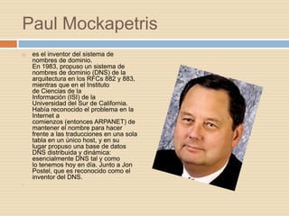 Paul Mockapetris
   es el inventor del sistema de
    nombres de dominio.
    En 1983, propuso un sistema de
    nombres de dominio (DNS) de la
    arquitectura en los RFCs 882 y 883,
    mientras que en el Instituto
    de Ciencias de la
    Información (ISI) de la
    Universidad del Sur de California.
    Había reconocido el problema en la
    Internet a
    comienzos (entonces ARPANET) de
    mantener el nombre para hacer
    frente a las traducciones en una sola
    tabla en un único host, y en su
    lugar propuso una base de datos
    DNS distribuida y dinámica:
    esencialmente DNS tal y como
    lo tenemos hoy en día. Junto a Jon
    Postel, que es reconocido como el
    inventor del DNS.

 