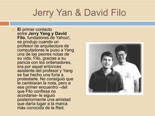 Jerry Yan & David Filo
   El primer contacto
    entre Jerry Yang y David
    Filo, fundadores de Yahoo!,
    se produjo cuando un
    profesor de arquitectura de
    computadoras le puso a Yang
    una de las peores notas de
    su vida. Filo, gracias a su
    pericia con los ordenadores,
    era por aquel entonces
    asistente del profesor y Yang
    se fue hecho una furia a
    protestarle. No consiguió que
    le cambiaran la nota, pero a
    ese primer encuentro –del
    que Filo confiesa no
    acordarse- le siguió
    posteriormente una amistad
    que daría lugar a la marca
    más conocida de la Red.
 