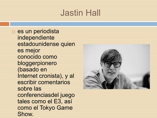 Jastin Hall
   es un periodista
    independiente
    estadounidense quien
    es mejor
    conocido como
    bloggerpionero
    (basado en
    Internet cronista), y al
    escribir comentarios
    sobre las
    conferenciasdel juego
    tales como el E3, así
    como el Tokyo Game
    Show.
 