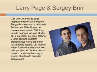 Larry Page & Sergey Brin
Con 29 y 30 años de edad
respectivamente, Larry Page y
Sergey Brin entraron a la lista de
Forbes con 100 millones de
dólares, en el puesto 552. Hoy,
un año después, ocupan el sitio
55. Y no paran. Su éxito, fortuna
y fama son una escalera
creciente que no se sabe bien
hasta dónde llegará. ¿El motivo?
Haber fundado el buscador web
más popular del planeta, con un
número de visitas diarias que
supera el millón de entradas:
Google.com
 