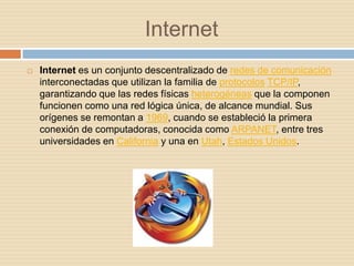 Internet
   Internet es un conjunto descentralizado de redes de comunicación
    interconectadas que utilizan la familia de protocolos TCP/IP,
    garantizando que las redes físicas heterogéneas que la componen
    funcionen como una red lógica única, de alcance mundial. Sus
    orígenes se remontan a 1969, cuando se estableció la primera
    conexión de computadoras, conocida como ARPANET, entre tres
    universidades en California y una en Utah, Estados Unidos.
 