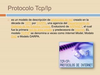Protocolo Tcp/Ip
   es un modelo de descripción de protocolos de red creado en la
    década de 1970 por DARPA, una agencia del Departamento de
    Defensa de los Estados Unidos. Evolucionó de ARPANET, el cual
    fue la primera red de área amplia y predecesora de Internet. EL
    modelo TCP/IP se denomina a veces como Internet Model, Modelo
    DoD o Modelo DARPA.
 
