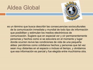 Aldea Global


es un término que busca describir las consecuencias socioculturales
   de la comunicación inmediata y mundial de todo tipo de información
   que posibilitan y estimulan los medios electrónicos de
   comunicación. Sugiere que en especial ver y oír permanentemente
   personas y hechos como si se estuviera en el momento y lugar
   donde ocurren revive las condiciones de vida de una pequeña
   aldea: percibimos como cotidianos hechos y personas que tal vez
   sean muy distantes en el espacio o incluso el tiempo, y olvidamos
   que esa información es parcial y fue elegida entre muchísima otra.
 