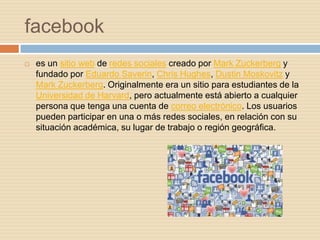 facebook
   es un sitio web de redes sociales creado por Mark Zuckerberg y
    fundado por Eduardo Saverin, Chris Hughes, Dustin Moskovitz y
    Mark Zuckerberg. Originalmente era un sitio para estudiantes de la
    Universidad de Harvard, pero actualmente está abierto a cualquier
    persona que tenga una cuenta de correo electrónico. Los usuarios
    pueden participar en una o más redes sociales, en relación con su
    situación académica, su lugar de trabajo o región geográfica.
 
