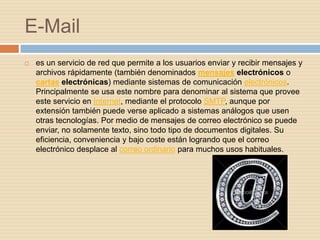 E-Mail
   es un servicio de red que permite a los usuarios enviar y recibir mensajes y
    archivos rápidamente (también denominados mensajes electrónicos o
    cartas electrónicas) mediante sistemas de comunicación electrónicos.
    Principalmente se usa este nombre para denominar al sistema que provee
    este servicio en Internet, mediante el protocolo SMTP, aunque por
    extensión también puede verse aplicado a sistemas análogos que usen
    otras tecnologías. Por medio de mensajes de correo electrónico se puede
    enviar, no solamente texto, sino todo tipo de documentos digitales. Su
    eficiencia, conveniencia y bajo coste están logrando que el correo
    electrónico desplace al correo ordinario para muchos usos habituales.
 