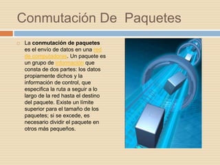 Conmutación De Paquetes
   La conmutación de paquetes
    es el envío de datos en una red
    de computadoras. Un paquete es
    un grupo de información que
    consta de dos partes: los datos
    propiamente dichos y la
    información de control, que
    especifica la ruta a seguir a lo
    largo de la red hasta el destino
    del paquete. Existe un límite
    superior para el tamaño de los
    paquetes; si se excede, es
    necesario dividir el paquete en
    otros más pequeños.
 