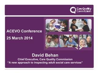 ACEVO Conference
25 March 2014
David Behan
Chief Executive, Care Quality Commission
“A new approach to inspecting adult social care services”
 