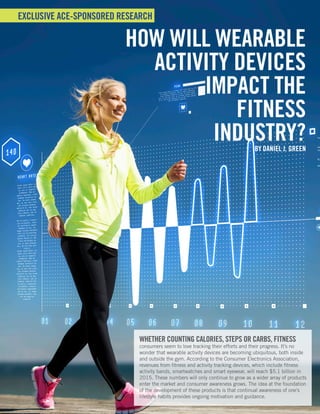 ACE PROSOURCE • September 2015
| 1
EXCLUSIVE ACE-SPONSORED RESEARCH
HOW WILL WEARABLE
ACTIVITY DEVICES
IMPACT THE
FITNESS
INDUSTRY?BY DANIEL J. GREEN
WHETHER COUNTING CALORIES, STEPS OR CARBS, FITNESS
consumers seem to love tracking their efforts and their progress. It’s no
wonder that wearable activity devices are becoming ubiquitous, both inside
and outside the gym. According to the Consumer Electronics Association,
revenues from fitness and activity tracking devices, which include fitness
activity bands, smartwatches and smart eyewear, will reach $5.1 billion in
2015. These numbers will only continue to grow as a wider array of products
enter the market and consumer awareness grows. The idea at the foundation
of the development of these products is that continual awareness of one’s
lifestyle habits provides ongoing motivation and guidance.
 