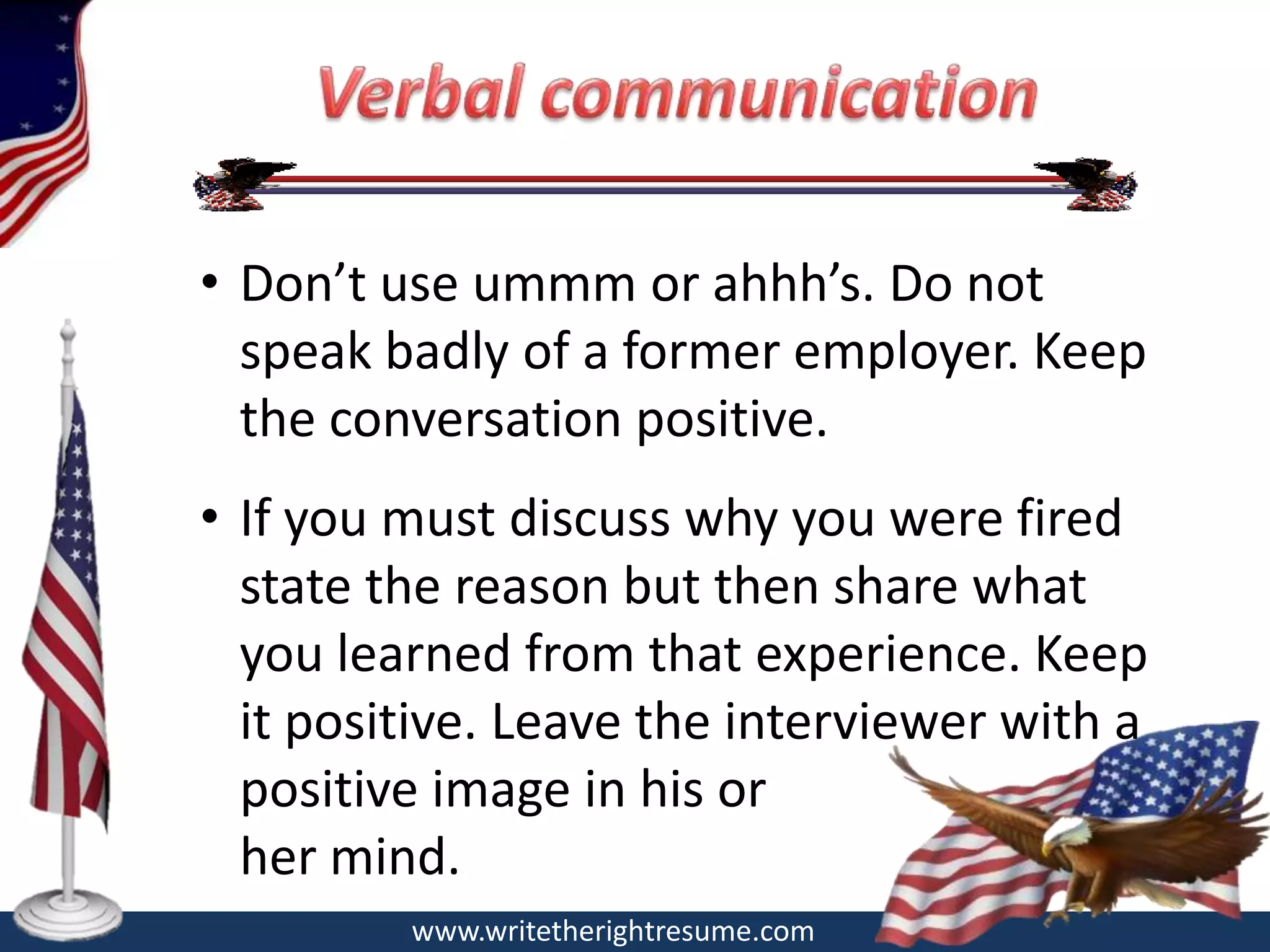 • Don’t use ummm or ahhh’s. Do not
  speak badly of a former employer. Keep
  the conversation positive.
• If you must discuss why you were fired
  state the reason but then share what
  you learned from that experience. Keep
  it positive. Leave the interviewer with a
  positive image in his or
  her mind.
         www.writetherightresume.com
 