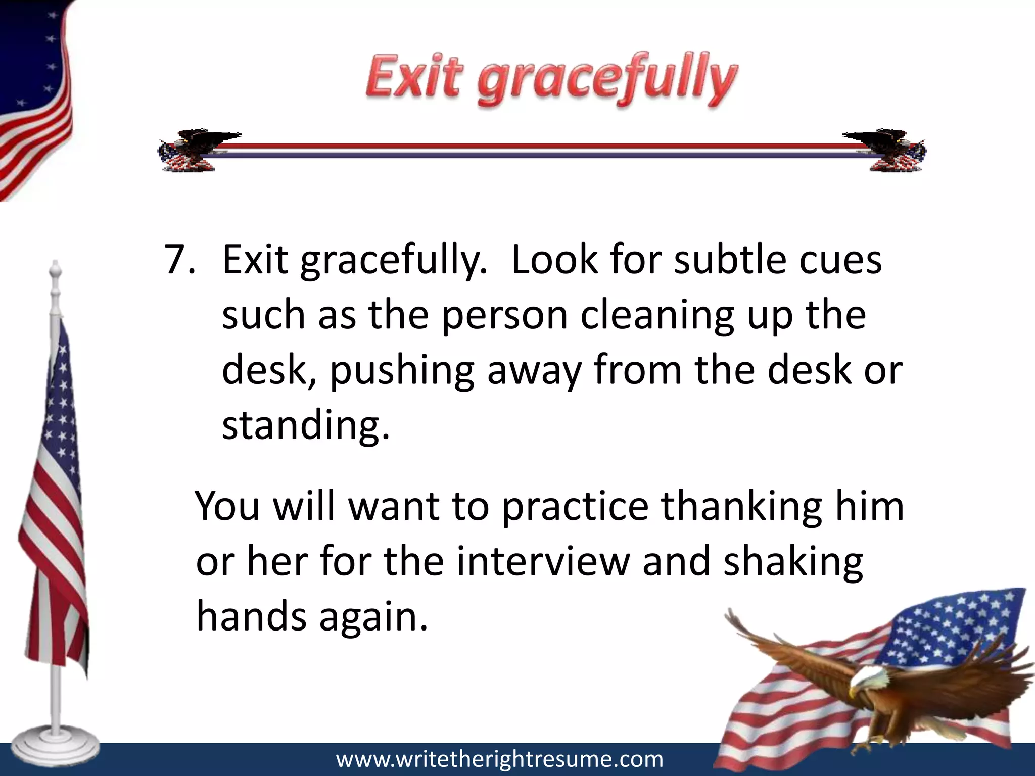 7. Exit gracefully. Look for subtle cues
   such as the person cleaning up the
   desk, pushing away from the desk or
   standing.
 You will want to practice thanking him
 or her for the interview and shaking
 hands again.

         www.writetherightresume.com
 