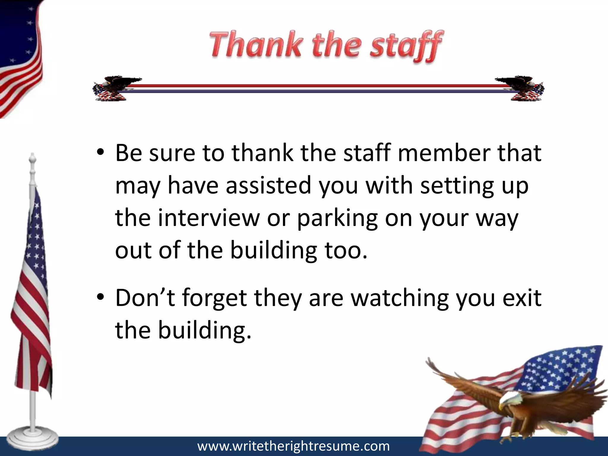 • Be sure to thank the staff member that
  may have assisted you with setting up
  the interview or parking on your way
  out of the building too.
• Don’t forget they are watching you exit
  the building.



         www.writetherightresume.com
 