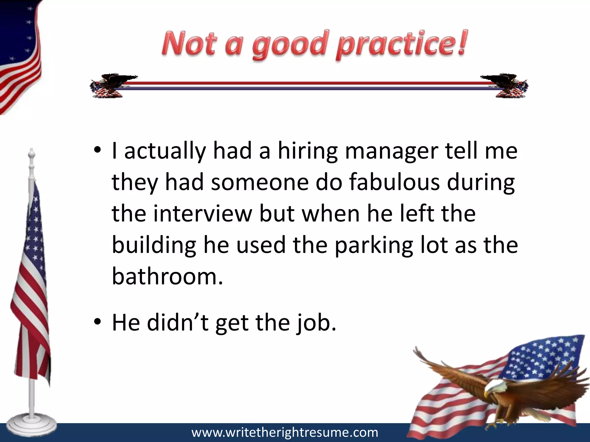 • I actually had a hiring manager tell me
  they had someone do fabulous during
  the interview but when he left the
  building he used the parking lot as the
  bathroom.
• He didn’t get the job.



         www.writetherightresume.com
 