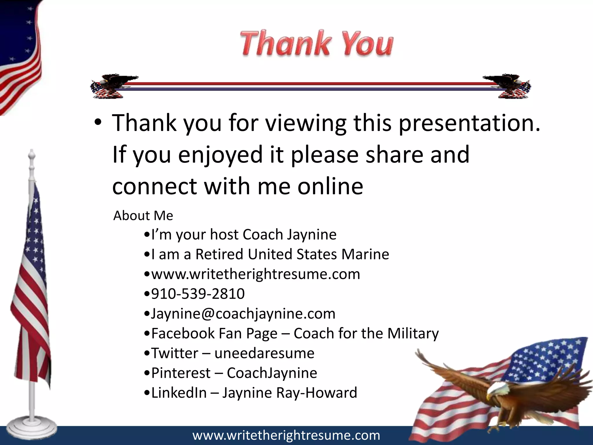 • Thank you for viewing this presentation.
  If you enjoyed it please share and
  connect with me online
 About Me
    •I’m your host Coach Jaynine
    •I am a Retired United States Marine
    •www.writetherightresume.com
    •910-539-2810
    •Jaynine@coachjaynine.com
    •Facebook Fan Page – Coach for the Military
    •Twitter – uneedaresume
    •Pinterest – CoachJaynine
    •LinkedIn – Jaynine Ray-Howard

            www.writetherightresume.com
 