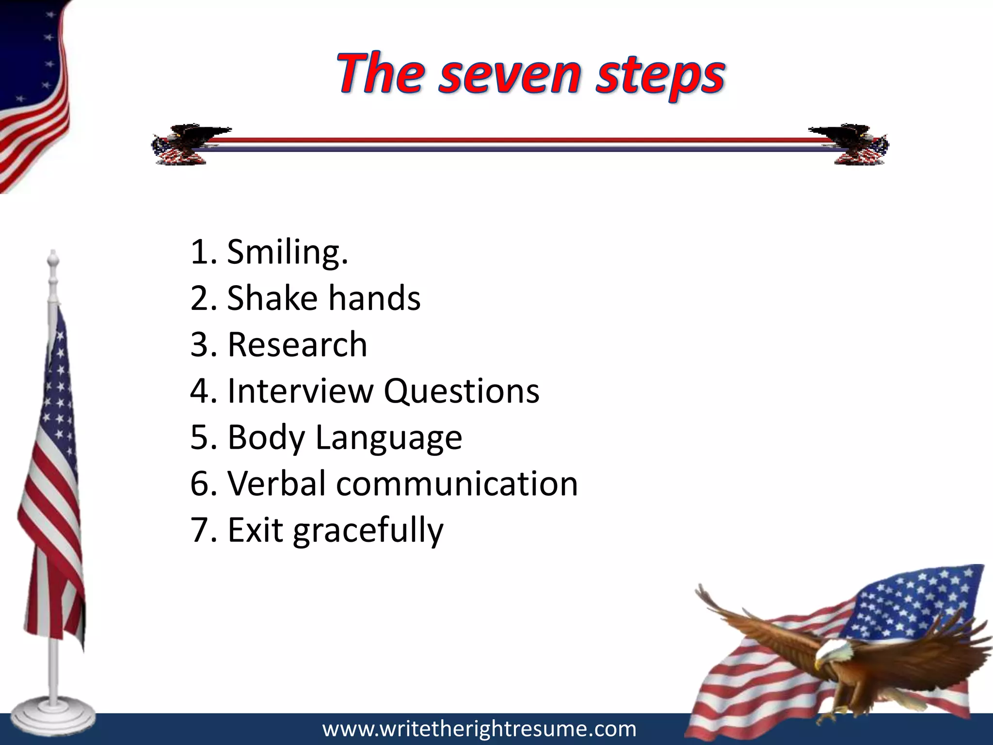 1. Smiling.
2. Shake hands
3. Research
4. Interview Questions
5. Body Language
6. Verbal communication
7. Exit gracefully




       www.writetherightresume.com
 