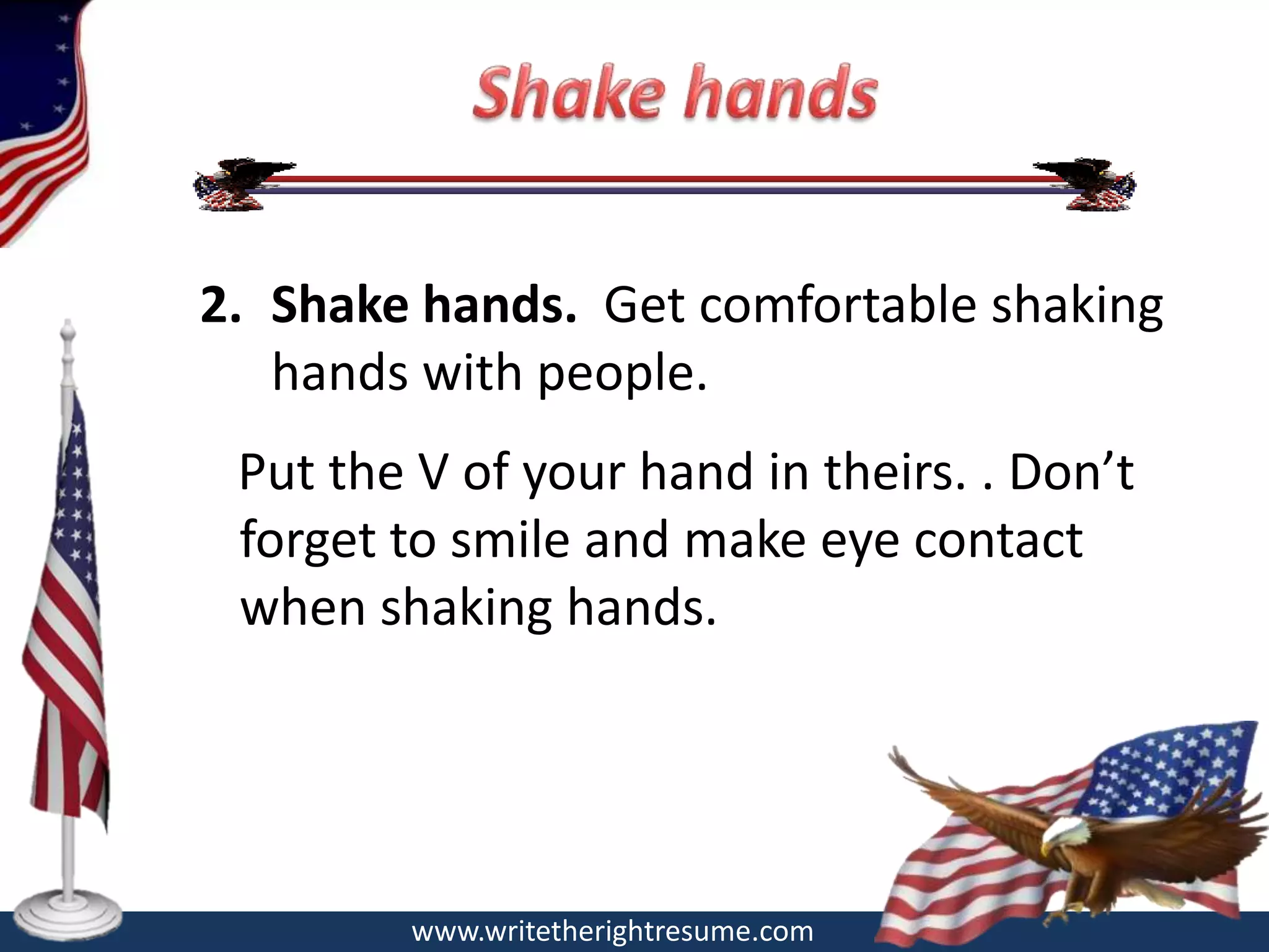 2. Shake hands. Get comfortable shaking
   hands with people.
 Put the V of your hand in theirs. . Don’t
 forget to smile and make eye contact
 when shaking hands.




        www.writetherightresume.com
 
