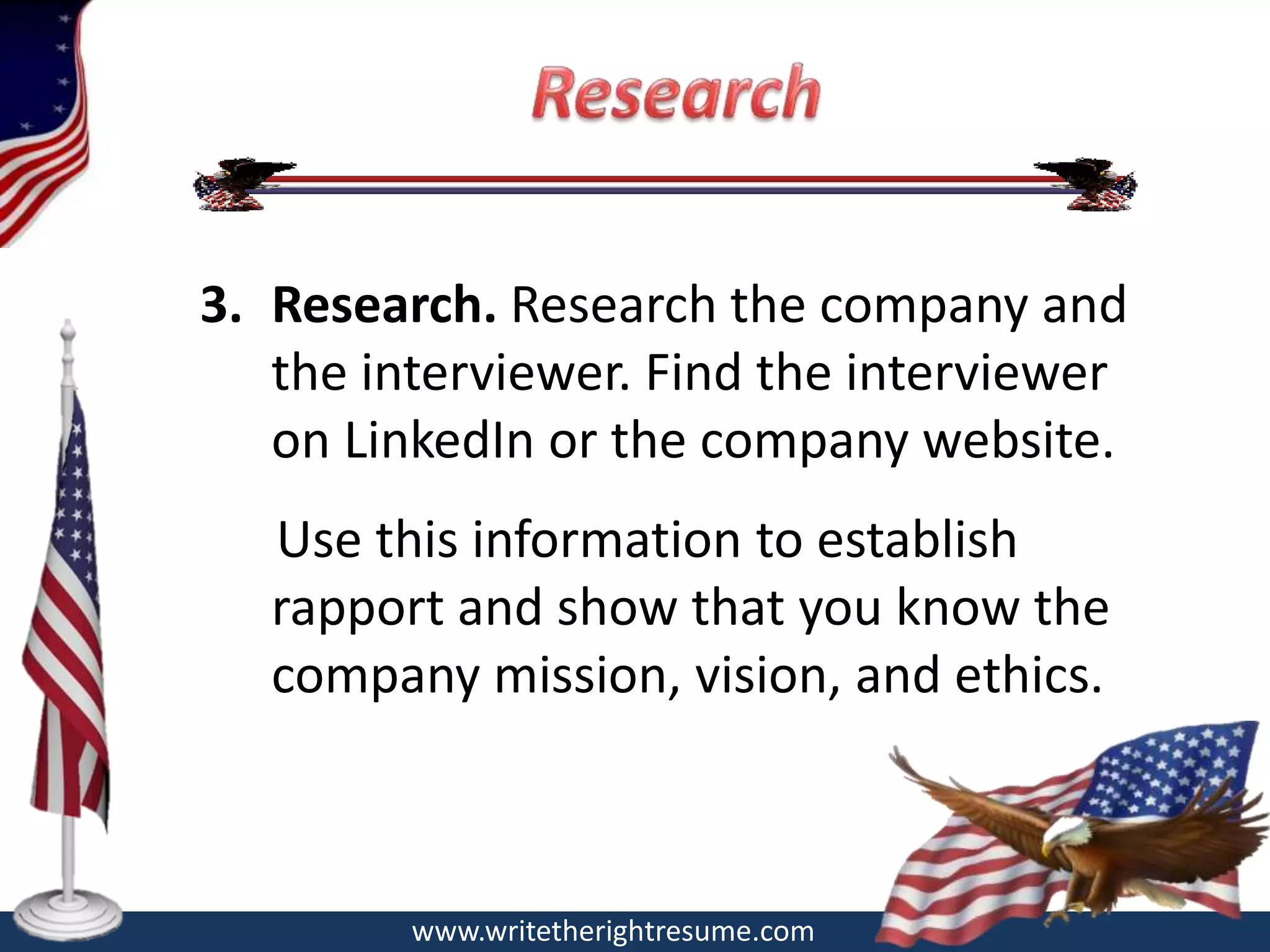 3. Research. Research the company and
   the interviewer. Find the interviewer
   on LinkedIn or the company website.
   Use this information to establish
   rapport and show that you know the
   company mission, vision, and ethics.



         www.writetherightresume.com
 