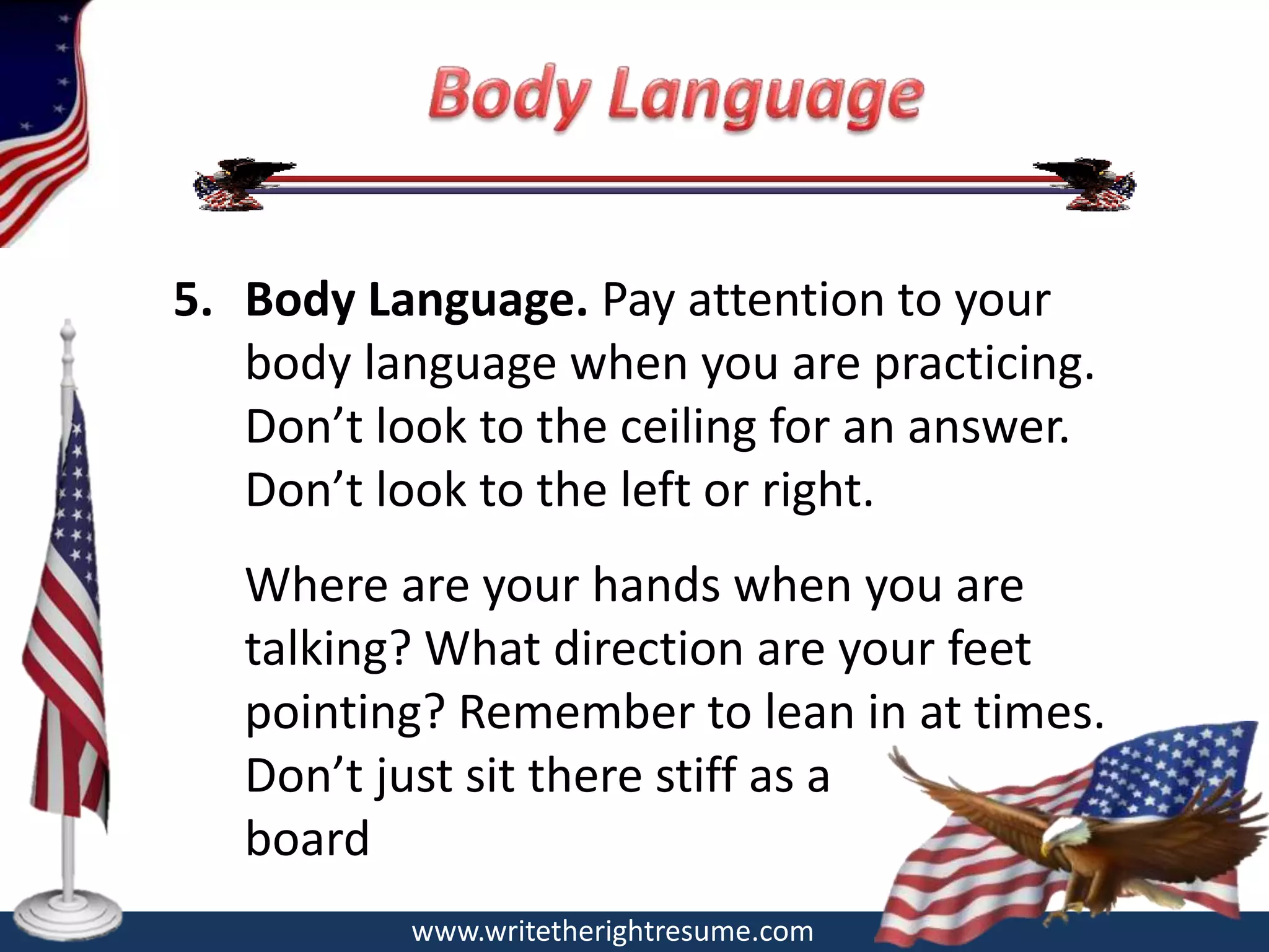 5. Body Language. Pay attention to your
   body language when you are practicing.
   Don’t look to the ceiling for an answer.
   Don’t look to the left or right.
   Where are your hands when you are
   talking? What direction are your feet
   pointing? Remember to lean in at times.
   Don’t just sit there stiff as a
   board
           www.writetherightresume.com
 