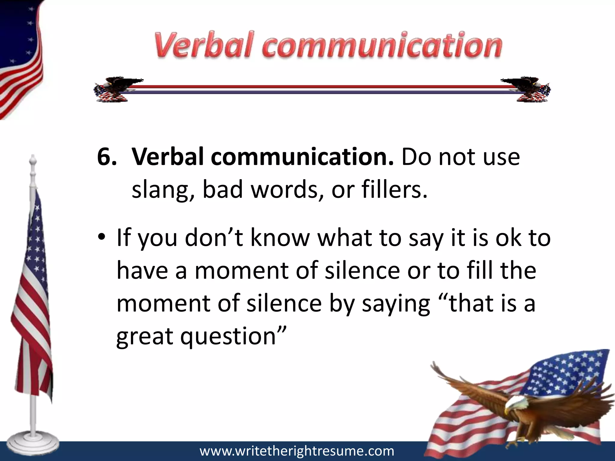 6. Verbal communication. Do not use
   slang, bad words, or fillers.
• If you don’t know what to say it is ok to
  have a moment of silence or to fill the
  moment of silence by saying “that is a
  great question”



         www.writetherightresume.com
 