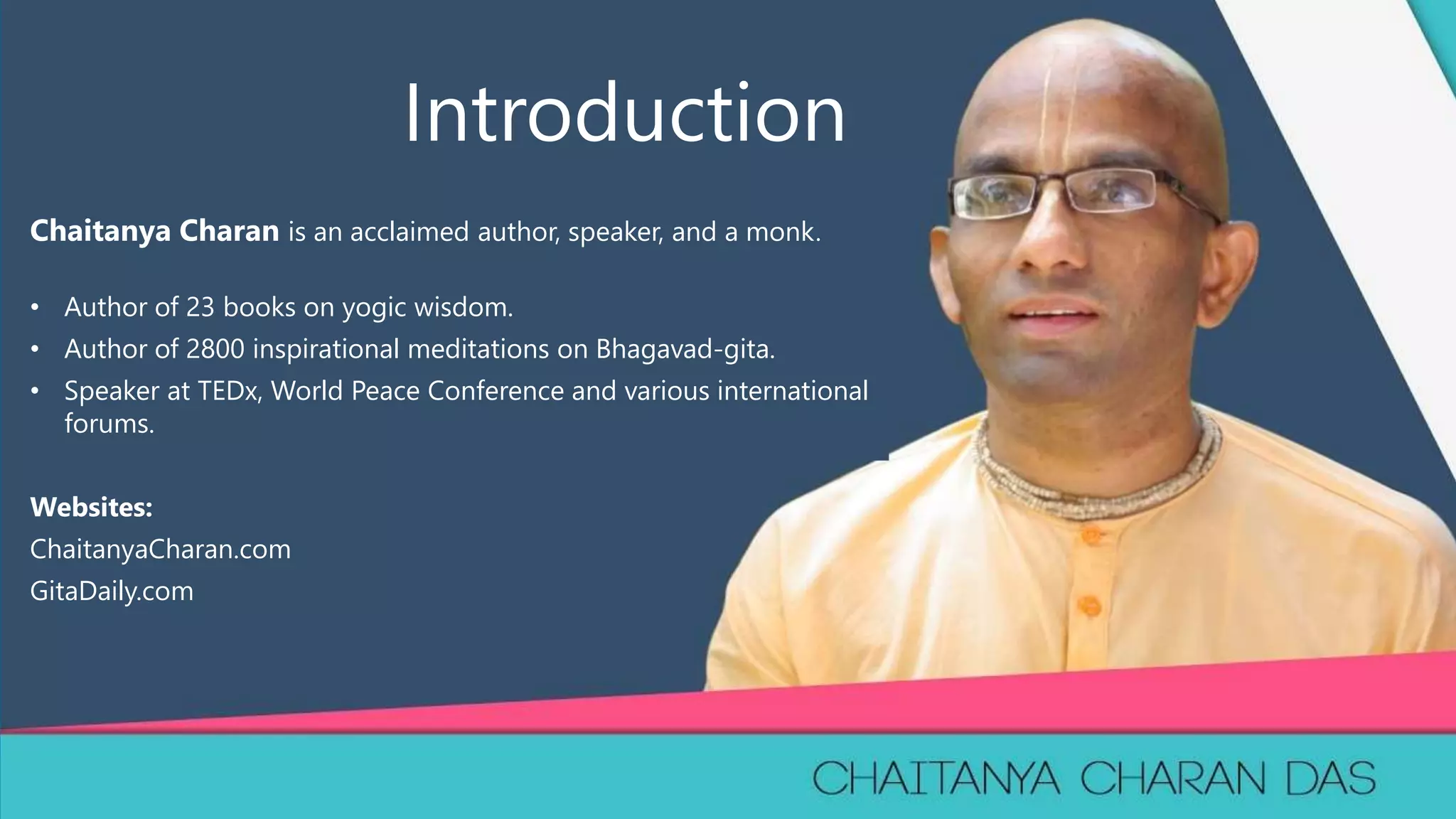1
Chaitanya Charan is an acclaimed author, speaker, and a monk.
• Author of 23 books on yogic wisdom.
• Author of 2800 inspirational meditations on Bhagavad-gita.
• Speaker at TEDx, World Peace Conference and various international
forums.
Websites:
ChaitanyaCharan.com
GitaDaily.com
Introduction
