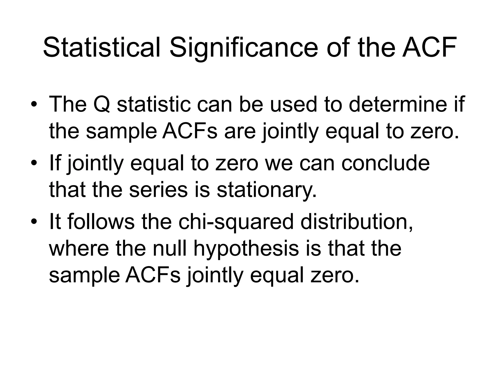Statistical Significance of the ACF
• The Q statistic can be used to determine if
the sample ACFs are jointly equal to zero.
• If jointly equal to zero we can conclude
that the series is stationary.
• It follows the chi-squared distribution,
where the null hypothesis is that the
sample ACFs jointly equal zero.
 