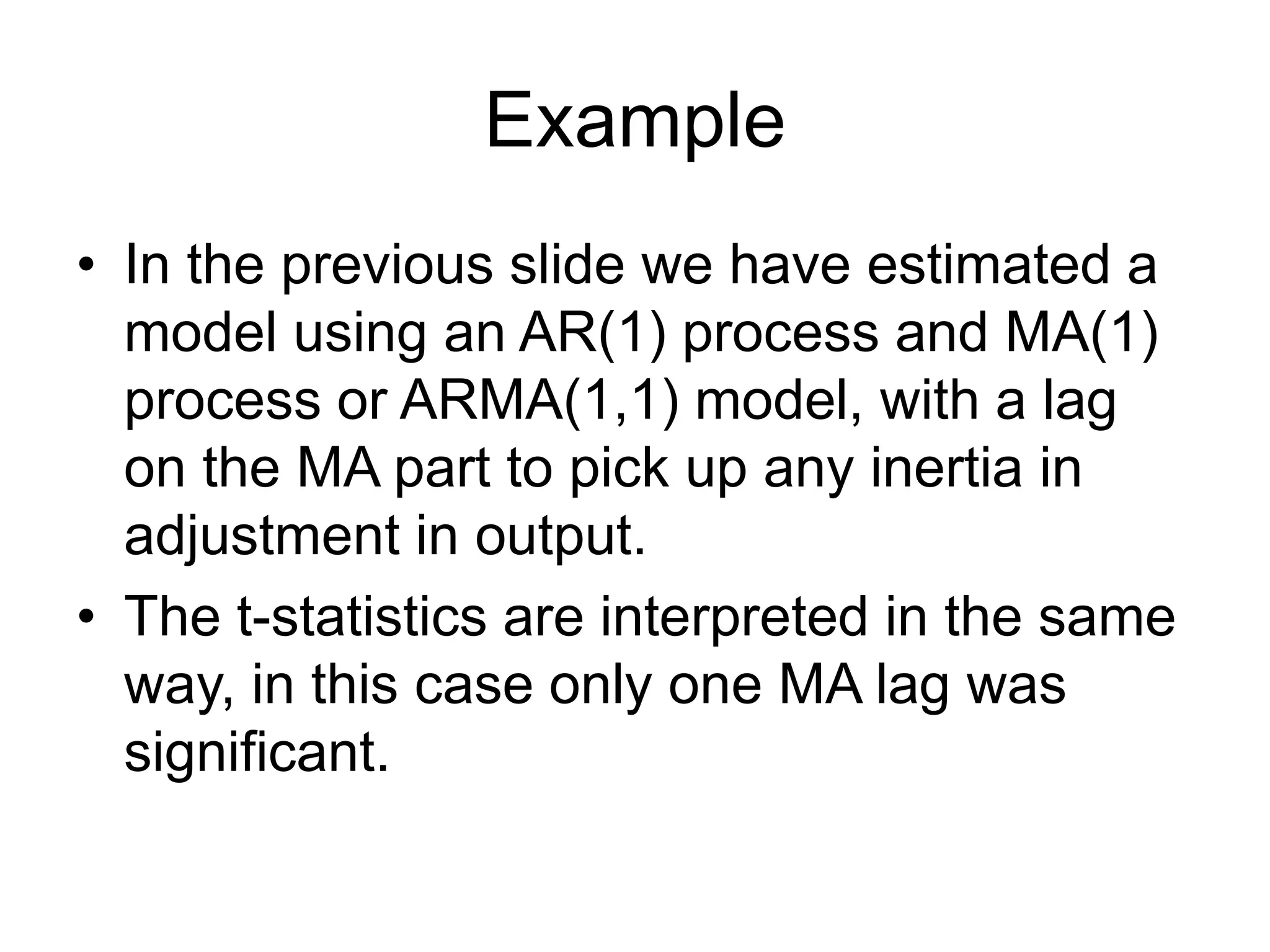 Example
• In the previous slide we have estimated a
model using an AR(1) process and MA(1)
process or ARMA(1,1) model, with a lag
on the MA part to pick up any inertia in
adjustment in output.
• The t-statistics are interpreted in the same
way, in this case only one MA lag was
significant.
 