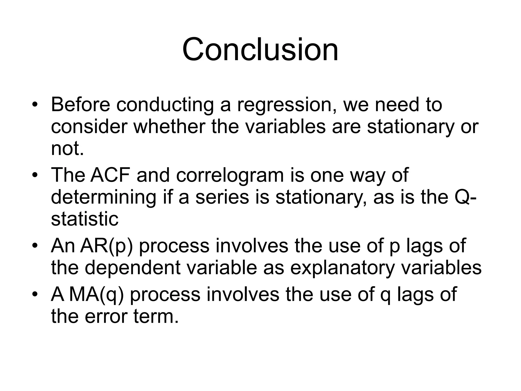 Conclusion
• Before conducting a regression, we need to
consider whether the variables are stationary or
not.
• The ACF and correlogram is one way of
determining if a series is stationary, as is the Q-
statistic
• An AR(p) process involves the use of p lags of
the dependent variable as explanatory variables
• A MA(q) process involves the use of q lags of
the error term.
 