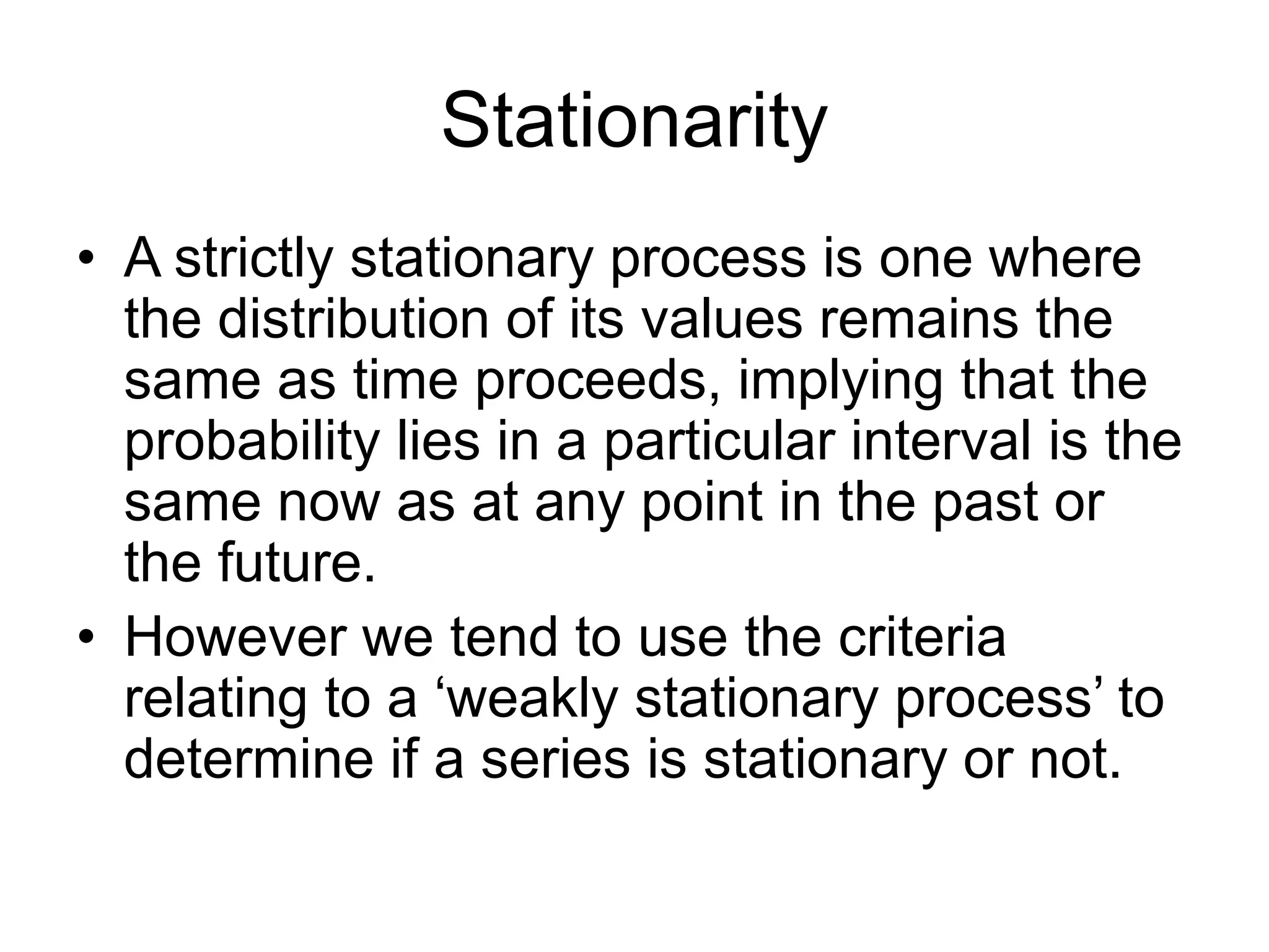 Stationarity
• A strictly stationary process is one where
the distribution of its values remains the
same as time proceeds, implying that the
probability lies in a particular interval is the
same now as at any point in the past or
the future.
• However we tend to use the criteria
relating to a ‘weakly stationary process’ to
determine if a series is stationary or not.
 