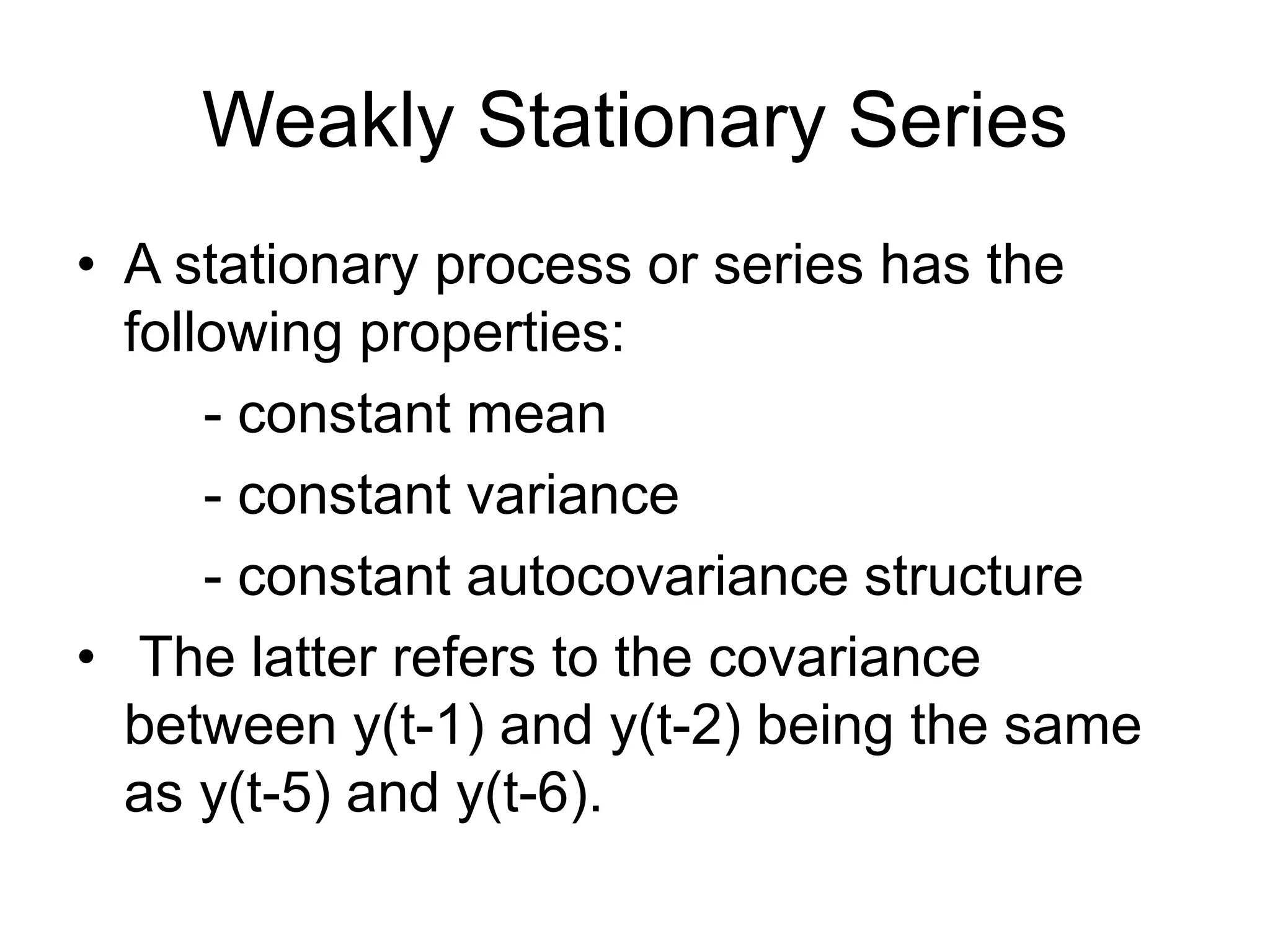 Weakly Stationary Series
• A stationary process or series has the
following properties:
- constant mean
- constant variance
- constant autocovariance structure
• The latter refers to the covariance
between y(t-1) and y(t-2) being the same
as y(t-5) and y(t-6).
 