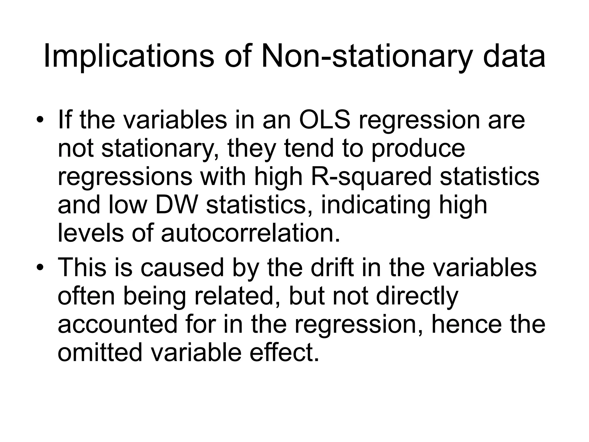 Implications of Non-stationary data
• If the variables in an OLS regression are
not stationary, they tend to produce
regressions with high R-squared statistics
and low DW statistics, indicating high
levels of autocorrelation.
• This is caused by the drift in the variables
often being related, but not directly
accounted for in the regression, hence the
omitted variable effect.
 