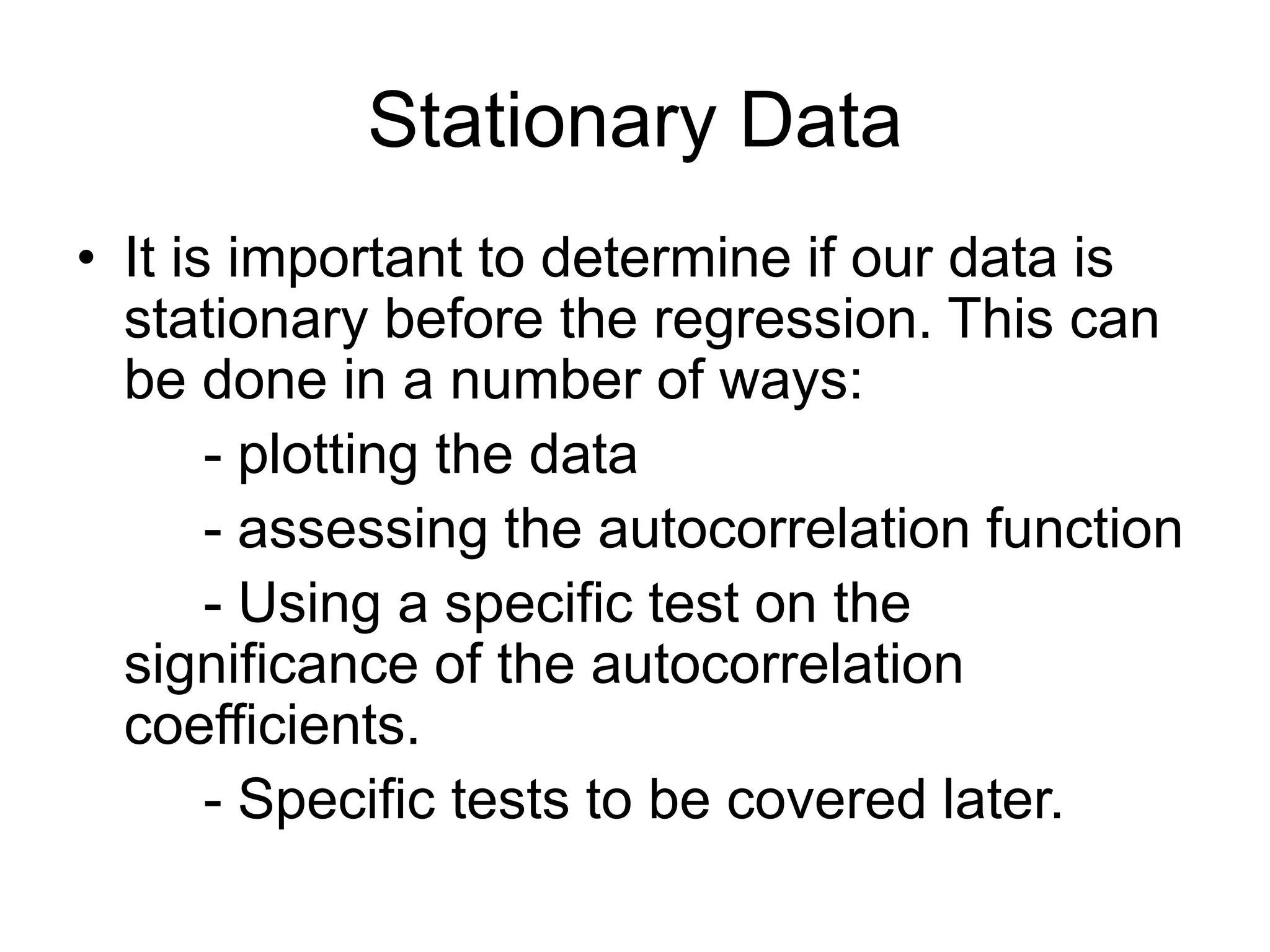 Stationary Data
• It is important to determine if our data is
stationary before the regression. This can
be done in a number of ways:
- plotting the data
- assessing the autocorrelation function
- Using a specific test on the
significance of the autocorrelation
coefficients.
- Specific tests to be covered later.
 