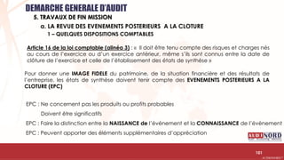 .….…………………………………………………….……………………………………………………….…………………………………………………………………………………………………………….AUDIONORD ©
a. LA REVUE DES EVENEMENTS POSTERIEURS A LA CLOTURE
1 – QUELQUES DISPOSITIONS COMPTABLES
Article 16 de la loi comptable (alinéa 3) : « Il doit être tenu compte des risques et charges nés
au cours de l’exercice ou d’un exercice antérieur, même s’ils sont connus entre la date de
clôture de l’exercice et celle de l’établissement des états de synthèse »
Pour donner une IMAGE FIDELE du patrimoine, de la situation financière et des résultats de
l’entreprise, les états de synthèse doivent tenir compte des EVENEMENTS POSTERIEURS A LA
CLOTURE (EPC)
EPC : Ne concernent pas les produits ou profits probables
Doivent être significatifs
EPC : Faire la distinction entre la NAISSANCE de l’événement et la CONNAISSANCE de l’évènement
EPC : Peuvent apporter des éléments supplémentaires d’appréciation
DEMARCHE GENERALE D’AUDIT
5. TRAVAUX DE FIN MISSION
101
 