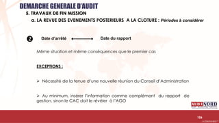 .….…………………………………………………….……………………………………………………….…………………………………………………………………………………………………………….AUDIONORD ©
Date d’arrêté Date du rapport
Même situation et même conséquences que le premier cas
EXCEPTIONS :
 Nécessité de la tenue d’une nouvelle réunion du Conseil d’Administration
 Au minimum, insérer l’information comme complément du rapport de
gestion, sinon le CAC doit le révéler à l’AGO
106

a. LA REVUE DES EVENEMENTS POSTERIEURS A LA CLOTURE : Périodes à considérer
DEMARCHE GENERALE D’AUDIT
5. TRAVAUX DE FIN MISSION
 