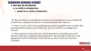.….…………………………………………………….……………………………………………………….…………………………………………………………………………………………………………….AUDIONORD ©
 Elle constitue un complément de preuve nécessaire pour documenter les
informations verbales constituant un des fondement de l’opinion
 Dans tous les cas d’impossibilité de procédure supplétive de contrôle, elle
documente les positions de la direction, sans se substituer aux diligences
d’audit
 Elle concerne, le plus souvent, des évaluations ou provisions pouvant
relever d’éléments subjectifs dépendant de la décision de la direction mais
également toutes informations importantes ou documents non fournis à
l’auditeur
130
d. LA LETTRE D’AFFIRMATION
DEMARCHE GENERALE D’AUDIT
5. TRAVAUX DE FIN MISSION
1 – INTERET DE LA LETTRE D’AFFIRMATION :
 