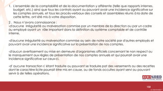.….…………………………………………………….……………………………………………………….…………………………………………………………………………………………………………….AUDIONORD ©
1. L'ensemble de la comptabilité et de la documentation y afférente (telle que rapports internes,
budget, etc.) ainsi que tous les contrats ayant ou pouvant avoir une incidence significative sur
les comptes annuels, et tous les procès-verbaux des conseils et assemblées réunis à la date de
cette lettre, ont été mis à votre disposition.
2 . Nous n’avons connaissance :
-d'aucune irrégularité ou malversation commise par un membre de la direction ou par un cadre
ou employé ayant un rôle important dans la définition du système comptable et de contrôle
interne,
-d'aucune irrégularité ou malversation commise au sein de notre société par d'autres employés et
pouvant avoir une incidence significative sur la présentation de nos comptes,
-d'aucun avertissement ou mise en demeure d'organismes officiels concernant le non respect ou
le manquement aux règles de présentation de nos comptes annuels et qui pourrait avoir une
incidence significative sur ceux-ci,
-d' aucune transaction s' étant traduite ou pouvant se traduire pat des versements ou des recettes
dont le caractère licite pourrait être mis en cause, ou de fonds occultes ayant servi ou pouvant
servir à de telles opérations.
132
 