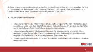.….…………………………………………………….……………………………………………………….…………………………………………………………………………………………………………….AUDIONORD ©
3 . Nous n’avons aucun plan de restructuration ou de réorganisation en cours ou prévu (tel que
la cessation d’une ligne de produits, d'une activité, etc.) qui pourrait affecter la valeur ou la
classification des actifs et des passifs tels qu’il figurent à notre bilan.
4 . Nous n’avons connaissance :
- d’aucune violation ou infraction aux lois, décret ou règlements, dont l’incidence pour
une société serait telle que ces faits devraient être mentionnés en annexe aux comptes
ou, le cas échéant, faire l’objet d’une provision pour risques,
- d’aucun passif important (tel que notifications de redressements, procès en cours,
garanties accordés aux clients, etc.) ou de pertes potentielles non enregistrés ou qui
devraient faire l’objet d’une note annexée aux états financiers,
- d’aucune réclamation dont pourraient résulter des indemnités importantes au bénéfice
de notre société.
133
 