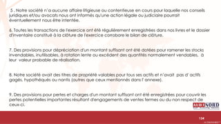 .….…………………………………………………….……………………………………………………….…………………………………………………………………………………………………………….AUDIONORD ©
5 . Notre société n’a aucune affaire litigieuse ou contentieuse en cours pour laquelle nos conseils
juridiques et/ou avocats nous ont informés qu'une action légale ou judiciaire pourrait
éventuellement nous être intentée.
6. Toutes les transactions de l'exercice ont été régulièrement enregistrées dans nos livres et le dossier
d'inventaire constitué à la clôture de l'exercice corrobore le bilan de clôture.
7. Des provisions pour dépréciation d'un montant suffisant ont été dotées pour ramener les stocks
invendables, inutilisables, à rotation lente ou excédent des quantités normalement vendables, à
leur valeur probable de réalisation.
8. Notre société avait des titres de propriété valables pour tous ses actifs et n’avait pas d' actifs
gagés, hypothéqués ou nantis (autres que ceux mentionnés dans l' annexe).
9. Des provisions pour pertes et charges d'un montant suffisant ont été enregistrées pour couvrir les
pertes potentielles importantes résultant d'engagements de ventes fermes ou du non respect de
ceux-ci.
134
 