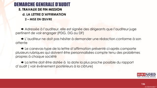 .….…………………………………………………….……………………………………………………….…………………………………………………………………………………………………………….AUDIONORD ©
 Adressée à l’auditeur, elle est signée des dirigeants que l’auditeur juge
pertinent de voir engager (PDG, DG ou DF)
 L’auditeur ne doit pas hésiter à demander une rédaction conforme à son
attente
 Le canevas-type de la lettre d’affirmation présenté ci-après comporte
plusieurs rubriques qui doivent être personnalisées compte tenu des problèmes
propres à chaque société
 La lettre doit être datée à la date la plus proche possible du rapport
d’audit ( voir événement postérieurs à la clôture)
136
d. LA LETTRE D’AFFIRMATION
DEMARCHE GENERALE D’AUDIT
5. TRAVAUX DE FIN MISSION
2 – MISE EN ŒUVRE
 