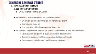 .….…………………………………………………….……………………………………………………….…………………………………………………………………………………………………………….AUDIONORD ©
142
e. LES NOTES DE SYNTHESE
DEMARCHE GENERALE D’AUDIT
5. TRAVAUX DE FIN MISSION
2 - LA NOTE DE SYNTHESE CLIENT
 Procédure d’établissement et de communication :
● Un projet, identifié comme tel, est transmis au client
● Il est discuté avec lui
● Une synthèse définitive est ensuite élaborée
 Le contenu dépend des besoins de client. Il concernera le plus fréquemment :
● La discussion des points d’audit présentant des difficultés
● Des remarques en matière comptable, juridique et fiscale
● Des recommandations en matière de procédures.
 