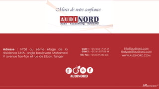 Merci de votre confiance
Adresse : Nº58 au 6éme étage de la
résidence LINA, angle boulevard Mohamed
V avenue Tan-Tan et rue de Liban, Tanger
Tél/ Fax : +2125 39 340 600
GSM 1 : +212 655 17 57 57
GSM 2 : +212 615 07 83 44
Info@audinord.com
H.elgueri@audinord.com
WWW.AUDINORD.COM
AUDINORD
…………………………………………………….…………………………………………………………………………………………………………….AUDIONORD ©147
 