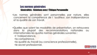 .….…………………………………………………….……………………………………………………….…………………………………………………………………………………………………………….AUDIONORD ©
Les normes générales
Généralités - Relations avec l ’Éthique Personnelle
•Les normes générales sont personnelles par nature, elles
concernent la compétence de l ’auditeur, son indépendance
et la qualité de son travail.
•Quelles que soient les modalités de présentation, on retrouvera
dans la plupart des recommandations nationales ou
internationales les quatre normes générales suivantes :
•l ’indépendance,
•la compétence,
•la qualité du travail (ou conscience professionnelle),
•le secret professionnel.
21
 