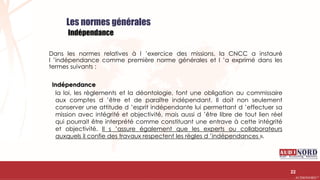 .….…………………………………………………….……………………………………………………….…………………………………………………………………………………………………………….AUDIONORD ©
Les normes générales
Indépendance
Dans les normes relatives à l ’exercice des missions, la CNCC a instauré
l ’indépendance comme première norme générales et l ’a exprimé dans les
termes suivants :
Indépendance
la loi, les règlements et la déontologie, font une obligation au commissaire
aux comptes d ’être et de paraître indépendant. Il doit non seulement
conserver une attitude d ’esprit indépendante lui permettant d ’effectuer sa
mission avec intégrité et objectivité, mais aussi d ’être libre de tout lien réel
qui pourrait être interprété comme constituant une entrave à cette intégrité
et objectivité. Il s ’assure également que les experts ou collaborateurs
auxquels il confie des travaux respectent les règles d ’indépendances ».
22
 