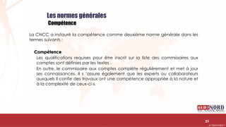 .….…………………………………………………….……………………………………………………….…………………………………………………………………………………………………………….AUDIONORD ©
Les normes générales
Compétence
La CNCC a instauré la compétence comme deuxième norme générale dans les
termes suivants :
Compétence
Les qualifications requises pour être inscrit sur la liste des commissaires aux
comptes sont définies par les textes .
En outre, le commissaire aux comptes complète régulièrement et met à jour
ses connaissances. Il s ’assure également que les experts ou collaborateurs
auxquels il confie des travaux ont une compétence appropriée à la nature et
à la complexité de ceux-ci ».
23
 