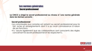 .….…………………………………………………….……………………………………………………….…………………………………………………………………………………………………………….AUDIONORD ©
Les normes générales
Secret professionnel
La CNCC a érigé le secret professionnel au niveau d ’une norme générale
dans les termes suivants :
Secret professionnel
• Le commissaire aux comptes est astreint au secret professionnel pour le
fait, actes et renseignements dont il a pu avoir connaissance à raison
de ses fonctions.
• Il s ’assure également que ses collaborateurs sont conscients des règles
concernant le secret professionnel et les respectent ».
24
 
