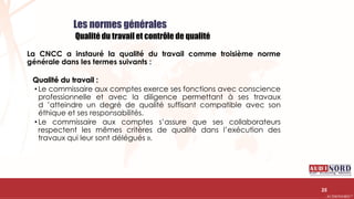 .….…………………………………………………….……………………………………………………….…………………………………………………………………………………………………………….AUDIONORD ©
Les normes générales
Qualité du travail et contrôle de qualité
La CNCC a instauré la qualité du travail comme troisième norme
générale dans les termes suivants :
Qualité du travail :
• Le commissaire aux comptes exerce ses fonctions avec conscience
professionnelle et avec la diligence permettant à ses travaux
d ’atteindre un degré de qualité suffisant compatible avec son
éthique et ses responsabilités.
• Le commissaire aux comptes s’assure que ses collaborateurs
respectent les mêmes critères de qualité dans l’exécution des
travaux qui leur sont délégués ».
25
 