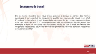 .….…………………………………………………….……………………………………………………….…………………………………………………………………………………………………………….AUDIONORD ©
Les normes de travail
De la même manière que nous avons précisé ci-dessus la portée des normes
générales, il est essentiel de rappeler la portée des normes de travail ; en effet,
l ’auditeur qui serait mis dans l ’impossibilité de respecter les normes, notamment par
suite des obstacles mis à l ’accomplissement de sa mission par les dirigeants, par
exemple le refus d ’accorder les honoraires impliqués par la mise en œuvre des
diligences nécessaires, peut être amené à exprimer des réserves dans son rapport ou
à refuser de certifier.
26
 