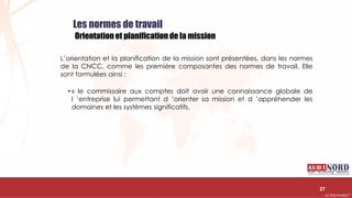.….…………………………………………………….……………………………………………………….…………………………………………………………………………………………………………….AUDIONORD ©
Les normes de travail
Orientation et planification de la mission
L’orientation et la planification de la mission sont présentées, dans les normes
de la CNCC, comme les première composantes des normes de travail. Elle
sont formulées ainsi :
• « le commissaire aux comptes doit avoir une connaissance globale de
l ’entreprise lui permettant d ’orienter sa mission et d ’appréhender les
domaines et les systèmes significatifs.
27
 