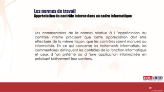 .….…………………………………………………….……………………………………………………….…………………………………………………………………………………………………………….AUDIONORD ©
Les normes de travail
Appréciation du contrôle interne dans un cadre informatique
Les commentaires de la normes relative à l ’appréciation du
contrôle interne précisent que cette appréciation doit être
effectuée de la même façon, que les contrôles soient manuels ou
informatisés. En ce qui concerne les traitements informatisés, les
commentaires distinguent les contrôles de la fonction informatique
et ceux d ’un système ou d ’une application informatisée en
précisant brièvement leur contenu.
30
 