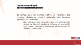 .….…………………………………………………….……………………………………………………….…………………………………………………………………………………………………………….AUDIONORD ©
Les normes de travail
Obtention des éléments probants
La CNCC, dans ses normes relatives à l ’exercice des
missions, aborde la norme d ’obtention des éléments
probants en ces termes :
- « Le commissaire aux comptes obtient tout au long de sa
mission les éléments probants suffisants et appropriés,
pour fonder l ’assurance raisonnable lui permettant de
délivrer sa certification.
31
 
