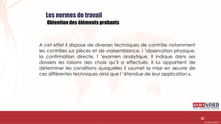 .….…………………………………………………….……………………………………………………….…………………………………………………………………………………………………………….AUDIONORD ©
Les normes de travail
Obtention des éléments probants
A cet effet il dispose de diverses techniques de contrôle notamment
les contrôles sur pièces et de vraisemblance, l ’observation physique,
la confirmation directe, l ’examen analytique. Il indique dans ses
dossiers les raisons des choix qu’il a effectués. Il lui appartient de
déterminer les conditions auxquelles il soumet la mise en œuvre de
ces différentes techniques ainsi que l ’étendue de leur application ».
32
 