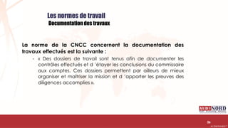 .….…………………………………………………….……………………………………………………….…………………………………………………………………………………………………………….AUDIONORD ©
Les normes de travail
Documentation des travaux
La norme de la CNCC concernent la documentation des
travaux effectués est la suivante :
- « Des dossiers de travail sont tenus afin de documenter les
contrôles effectués et d ’étayer les conclusions du commissaire
aux comptes. Ces dossiers permettent par ailleurs de mieux
organiser et maîtriser la mission et d ’apporter les preuves des
diligences accomplies ».
36
 